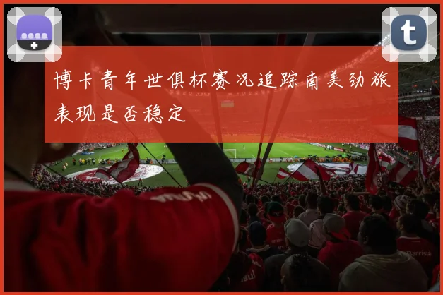 博卡青年世俱杯赛况追踪南美劲旅表现是否稳定