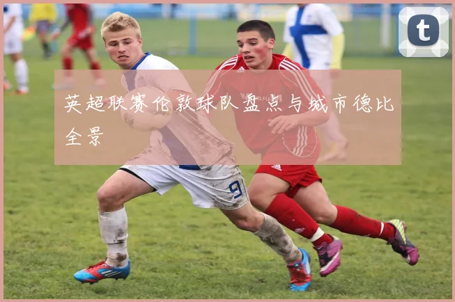 英超联赛伦敦球队盘点与城市德比全景