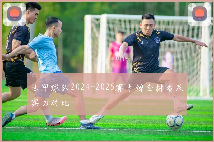 法甲球队2024-2025赛季综合排名及实力对比
