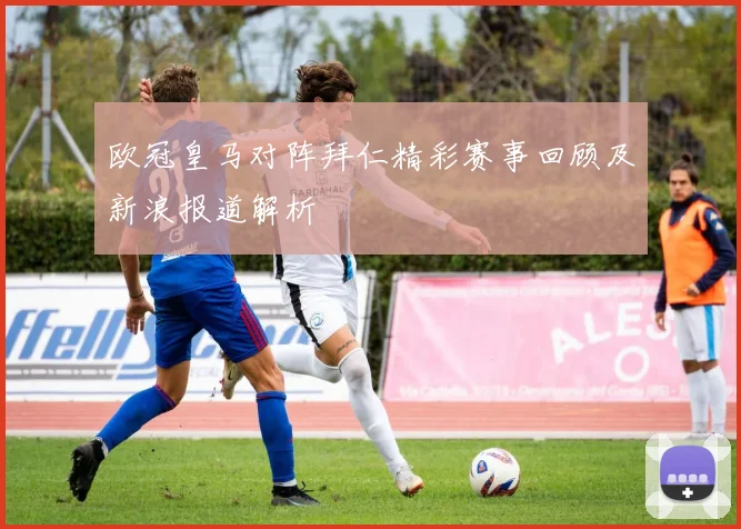 欧冠皇马对阵拜仁精彩赛事回顾及新浪报道解析