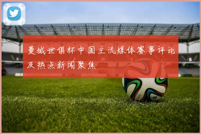 曼城世俱杯中国主流媒体赛事评论及热点新闻聚焦